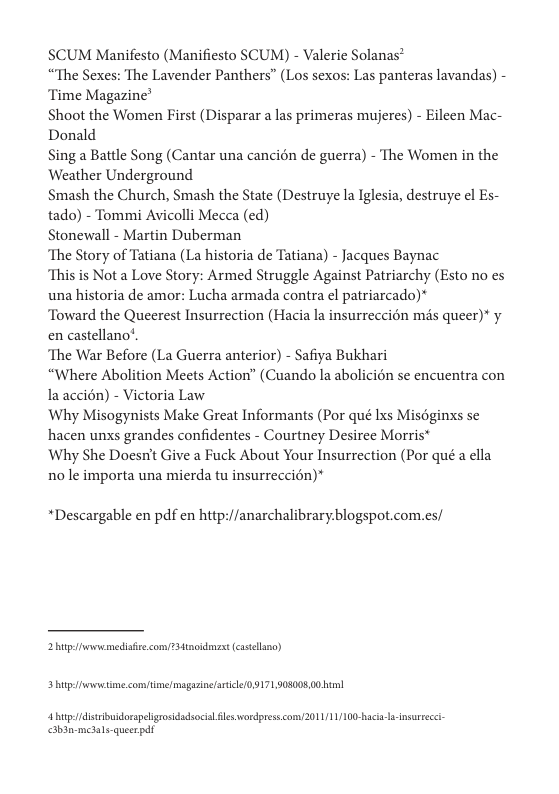 SCUM Manifesto (Manifiesto SCUM) - Valerie Solanas® “The Sexes: The Lavender Panthers” (Los sexos: Las panteras lavandas) - ‘Time Magazine’  Shoot the Women First (Disparar  las primeras mujeres) - Eileen Mac- Donald  Sing a Battle Song (Cantar una cancién de guerra) - The Women in the Weather Underground.  Smash the Church, Smash the State (Destruye la Iglesia, destruye el Es- tado) - Tommi Avicolli Mecca (ed)  Stonewall - Martin Duberman  ‘The Story of Tatiana (La historia de Tatiana) - Jacques Baynac  “This is Not a Love Story: Armed Struggle Against Patriarchy (Esto no es una historia de amor: Lucha armada contra el patriarcado)*  Toward the Queerest Insurrection (Hacia la insurreccion ms queer)* y en castellano*  ‘The War Before (La Guerra anterior) - Safiya Bukhari  “Where Abolition Meets Action” (Cuando la abolicién se encuentra con la accién) - Victoria Law  Why Misogynists Make Great Informants (Por qué Ixs Misoginxs se hacen unxs grandes confidentes - Courtney Desiree Morris*  Why She Doesn’t Give a Fuck About Your Insurrection (Por qué a ella nole importa una mierda tu insurreccion)*  “Descargable en pdf en hitp://anarchalibraryblogspot.com.es/  2 it mediaiee comfTatnoidmaxt castellano)  3 htp et com e/ magazine ricle0 9171903008 00l  4 b distribidorapeligrosidadsocial s wordpress.com/2011/11/100-haci-Jnsureeci- abanmclale quesrpdt 